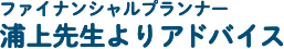 ファイナンシャルプランナー 浦上先生よりアドバイス！